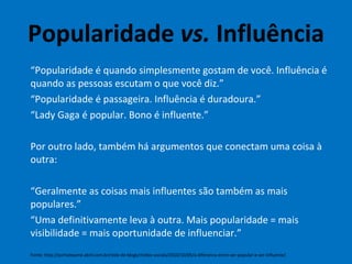 Popularidade  vs.  Influência “ Popularidade é quando simplesmente gostam de você. Influência é quando as pessoas escutam o que você diz.” “ Popularidade é passageira. Influência é duradoura.” “ Lady Gaga é popular. Bono é influente.” Por outro lado, também há argumentos que conectam uma coisa à outra: “ Geralmente as coisas mais influentes são também as mais populares.” “ Uma definitivamente leva à outra. Mais popularidade = mais visibilidade = mais oportunidade de influenciar.” Fonte: http://portalexame.abril.com.br/rede-de-blogs/midias-sociais/2010/10/05/a-diferenca-entre-ser-popular-e-ser-influente/ 
