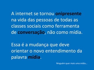 A internet se tornou  onipresente  na vida das pessoas de todas as classes sociais como ferramenta de  conversação , não como mídia. Essa é a mudança que deve orientar o novo entendimento da palavra  mídia . Ninguém quer mais uma mídia… 