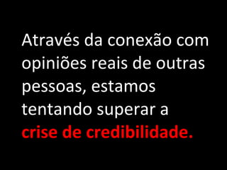 Através da conexão com opiniões reais de outras pessoas, estamos tentando superar a  crise de credibilidade. 