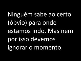 Ninguém sabe ao certo (óbvio) para onde estamos indo. Mas nem por isso devemos ignorar o momento. 