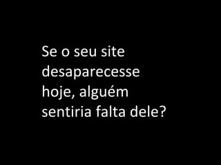 Se o seu site desaparecesse hoje, alguém sentiria falta dele? 