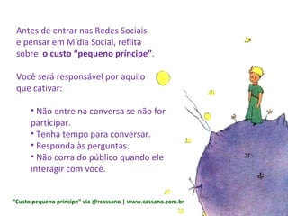 Antes de entrar nas Redes Sociais  e pensar em Mídia Social, reflita  sobre  o custo “pequeno príncipe” . Você será responsável por aquilo  que cativar: Não entre na conversa se não for participar. Tenha tempo para conversar. Responda às perguntas. Não corra do público quando ele interagir com você. “ Custo pequeno príncipe” via @rcassano | www.cassano.com.br 