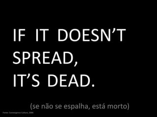 (se não se espalha, está morto) IF IT DOESN’T SPREAD, IT’S DEAD. Fonte: Convergence Culture, 2006 