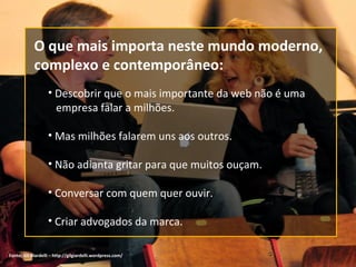 Fonte:  Gil Giardelli – http://gilgiardelli.wordpress.com/ Descobrir que o mais importante da web não é uma   empresa falar a milhões. Mas milhões falarem uns aos outros. Não adianta gritar para que muitos ouçam. Conversar com quem quer ouvir. Criar advogados da marca. O que mais importa neste mundo moderno, complexo e contemporâneo: 