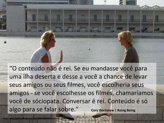 Fonte: http://www.boingboing.net/2006/10/10/disney-exec-piracy-i.html “ O conteúdo não é rei. Se eu mandasse você para uma ilha deserta e desse a você a chance de levar seus amigos ou seus filmes, você escolheria seus amigos - se você escolhesse os filmes, chamaríamos você de sóciopata. Conversar é rei. Conteúdo é só algo para se falar sobre.”  Cory Doctorow | Boing Boing 