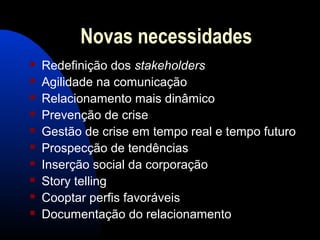 Novas necessidades
 Redefinição dos stakeholders
 Agilidade na comunicação
 Relacionamento mais dinâmico
 Prevenção de crise
 Gestão de crise em tempo real e tempo futuro
 Prospecção de tendências
 Inserção social da corporação
 Story telling
 Cooptar perfis favoráveis
 Documentação do relacionamento
 