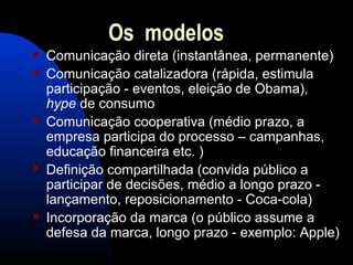 Os modelos
 Comunicação direta (instantânea, permanente)
 Comunicação catalizadora (rápida, estimula
participação - eventos, eleição de Obama),
hype de consumo
 Comunicação cooperativa (médio prazo, a
empresa participa do processo – campanhas,
educação financeira etc. )
 Definição compartilhada (convida público a
participar de decisões, médio a longo prazo -
lançamento, reposicionamento - Coca-cola)
 Incorporação da marca (o público assume a
defesa da marca, longo prazo - exemplo: Apple)
 
