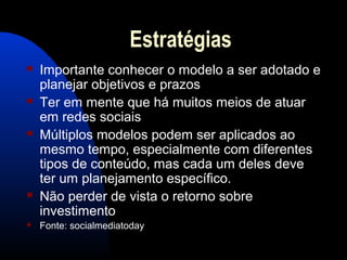 Estratégias
 Importante conhecer o modelo a ser adotado e
planejar objetivos e prazos
 Ter em mente que há muitos meios de atuar
em redes sociais
 Múltiplos modelos podem ser aplicados ao
mesmo tempo, especialmente com diferentes
tipos de conteúdo, mas cada um deles deve
ter um planejamento específico.
 Não perder de vista o retorno sobre
investimento
 Fonte: socialmediatoday
 