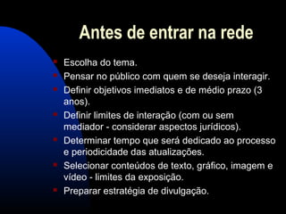Antes de entrar na rede
 Escolha do tema.
 Pensar no público com quem se deseja interagir.
 Definir objetivos imediatos e de médio prazo (3
anos).
 Definir limites de interação (com ou sem
mediador - considerar aspectos jurídicos).
 Determinar tempo que será dedicado ao processo
e periodicidade das atualizações.
 Selecionar conteúdos de texto, gráfico, imagem e
vídeo - limites da exposição.
 Preparar estratégia de divulgação.
 