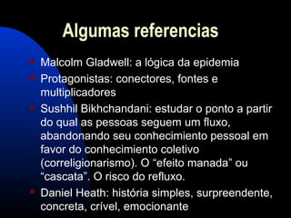 Algumas referencias
 Malcolm Gladwell: a lógica da epidemia
 Protagonistas: conectores, fontes e
multiplicadores
 Sushhil Bikhchandani: estudar o ponto a partir
do qual as pessoas seguem um fluxo,
abandonando seu conhecimiento pessoal em
favor do conhecimiento coletivo
(correligionarismo). O “efeito manada” ou
“cascata”. O risco do refluxo.
 Daniel Heath: história simples, surpreendente,
concreta, crível, emocionante
 