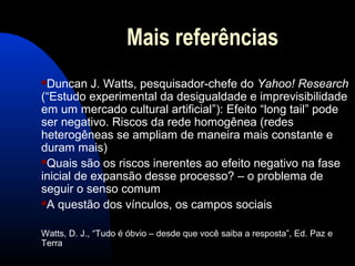 Mais referências
Duncan J. Watts, pesquisador-chefe do Yahoo! Research
(“Estudo experimental da desigualdade e imprevisibilidade
em um mercado cultural artificial”): Efeito “long tail” pode
ser negativo. Riscos da rede homogênea (redes
heterogêneas se ampliam de maneira mais constante e
duram mais)
Quais são os riscos inerentes ao efeito negativo na fase
inicial de expansão desse processo? – o problema de
seguir o senso comum
A questão dos vínculos, os campos sociais
Watts, D. J., “Tudo é óbvio – desde que você saiba a resposta”, Ed. Paz e
Terra
 