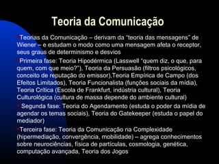 Teoria da Comunicação
Teorias da Comunicação – derivam da “teoria das mensagens” de
Wiener – e estudam o modo como uma mensagem afeta o receptor,
seus graus de determinismo e desvios
Primeira fase: Teoria Hipodérmica (Lasswell “quem diz, o que, para
quem, com que meio?”), Teoria da Persuasão (filtros psicológicos,
conceito de reputação do emissor),Teoria Empírica de Campo (dos
Efeitos Limitados), Teoria Funcionalista (funções sociais da mídia),
Teoria Crítica (Escola de Frankfurt, indústria cultural), Teoria
Culturológica (cultura de massa depende do ambiente cultural)
 Segunda fase: Teoria do Agendamento (estuda o poder da mídia de
agendar os temas sociais), Teoria do Gatekeeper (estuda o papel do
mediador)
Terceira fase: Teoria da Comunicação na Complexidade
(hipermediação, convergência, mobilidade) – agrega conhecimentos
sobre neurociências, física de partículas, cosmologia, genética,
computação avançada, Teoria dos Jogos
 