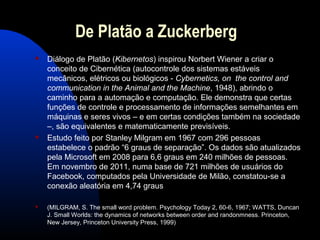 De Platão a Zuckerberg
 Diálogo de Platão (Kibernetos) inspirou Norbert Wiener a criar o
conceito de Cibernética (autocontrole dos sistemas estáveis
mecânicos, elétricos ou biológicos - Cybernetics, on the control and
communication in the Animal and the Machine, 1948), abrindo o
caminho para a automação e computação. Ele demonstra que certas
funções de controle e processamento de informações semelhantes em
máquinas e seres vivos – e em certas condições também na sociedade
–, são equivalentes e matematicamente previsíveis.
 Estudo feito por Stanley Milgram em 1967 com 296 pessoas
estabelece o padrão “6 graus de separação”. Os dados são atualizados
pela Microsoft em 2008 para 6,6 graus em 240 milhões de pessoas.
Em novembro de 2011, numa base de 721 milhões de usuários do
Facebook, computados pela Universidade de Milão, constatou-se a
conexão aleatória em 4,74 graus
 (MILGRAM, S. The small word problem. Psychology Today 2, 60-6, 1967; WATTS, Duncan
J. Small Worlds: the dynamics of networks between order and randonmness. Princeton,
New Jersey, Princeton University Press, 1999)
 