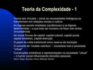 Teoria da Complexidade - 1
 Teoria dos vínculos – como as necessidades biológicas se
transformam em relações sociais e cultura
 As lógicas sociais imediatas (randômicas) e as lógicas
deterministas – o que todo ser humano vai fazer sob certas
circunstâncias
 As novas formas de capital: capital cultural, capital social,
capital simbólico, capital distinção
 O papel da mídia tradicional como reserva de transição
 O conceito de “modelo caórdico” – sociedade real e sociedade
“virtual”
 Construções simbólicas e representações na sociedade “virtual”
– o humor social influenciando decisões pessoais
 (Morin, Edgar; Bourdieu, Pierre; Mafesolli, Michel)
 