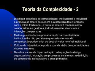 Teoria da Complexidade - 2
 Distinguir dois tipos de complexidade: institucional e individual -
a primeira se refere ao número e à natureza das interações
com a mídia tradicional, a outra se refere à maneira como
colaboradores e gestores, individualmente, vivenciam a
interação com pessoas
 Muitos gestores focam primariamente na complexidade
institucional e não percebem que certas formas de
comunicação podem criar ou destruir valor no nível individual
 Cultura da interatividade pode expandir visão de oportunidade e
risco na empresa
 Desafios na era da hipermediação: adequação do design
organizacional, inovação em processos e sistemas, redefinição
do conceito de stakeholders e suas primazias
 