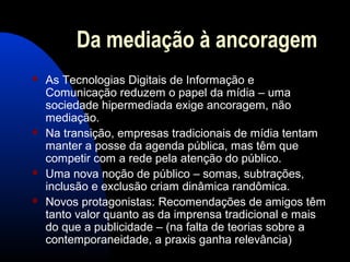Da mediação à ancoragem
 As Tecnologias Digitais de Informação e
Comunicação reduzem o papel da mídia – uma
sociedade hipermediada exige ancoragem, não
mediação.
 Na transição, empresas tradicionais de mídia tentam
manter a posse da agenda pública, mas têm que
competir com a rede pela atenção do público.
 Uma nova noção de público – somas, subtrações,
inclusão e exclusão criam dinâmica randômica.
 Novos protagonistas: Recomendações de amigos têm
tanto valor quanto as da imprensa tradicional e mais
do que a publicidade – (na falta de teorias sobre a
contemporaneidade, a praxis ganha relevância)
 