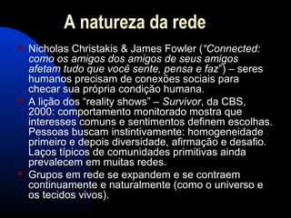 A natureza da rede
 Nicholas Christakis & James Fowler (“Connected:
como os amigos dos amigos de seus amigos
afetam tudo que você sente, pensa e faz”) – seres
humanos precisam de conexões sociais para
checar sua própria condição humana.
 A lição dos “reality shows” – Survivor, da CBS,
2000: comportamento monitorado mostra que
interesses comuns e sentimentos definem escolhas.
Pessoas buscam instintivamente: homogeneidade
primeiro e depois diversidade, afirmação e desafio.
Laços típicos de comunidades primitivas ainda
prevalecem em muitas redes.
 Grupos em rede se expandem e se contraem
continuamente e naturalmente (como o universo e
os tecidos vivos).
 