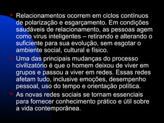  Relacionamentos ocorrem em ciclos contínuos
de polarização e esgarçamento. Em condições
saudáveis de relacionamento, as pessoas agem
como virus inteligentes – retirando e alterando o
suficiente para sua evolução, sem esgotar o
ambiente social, cultural e físico.
 Uma das principais mudanças do processo
civilizatório é que o homem deixou de viver em
grupos e passou a viver em redes. Essas redes
afetam tudo, inclusive emoções, desempenho
pessoal, uso do tempo e orientação política.
 As novas redes sociais se tornam essenciais
para fornecer conhecimento prático e útil sobre
a vida contemporânea.
 