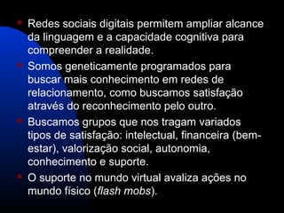  Redes sociais digitais permitem ampliar alcance
da linguagem e a capacidade cognitiva para
compreender a realidade.
 Somos geneticamente programados para
buscar mais conhecimento em redes de
relacionamento, como buscamos satisfação
através do reconhecimento pelo outro.
 Buscamos grupos que nos tragam variados
tipos de satisfação: intelectual, financeira (bem-
estar), valorização social, autonomia,
conhecimento e suporte.
 O suporte no mundo virtual avaliza ações no
mundo físico (flash mobs).
 