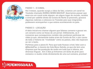 PASSO 1 – O CANAL 
Há 3 meses, quando surgiu a ideia de fato, criamos um canal no 
Youtube chamado KOREA NEWS BACKUP. Queriamos passar que 
esse era um canal onde alguem, em algum lugar do mundo, recebia 
o sinal por satélite direto da Coreia do Norte (é possível), gravava 
algumas noticias e colocava no Youtube para que imigrantes 
pudessem acompanhar o que estava acontecendo no país. 
PASSO 2 – LOCUÇÃO 
A ideia inicial era chamar alguem que falasse coreano e gravar em 
um cenario como se fosse de um jornal. Infelizmente, os 5 
coreanos que conseguimos contato não aceitaram participar do 
vídeo ja que, obviamente todos eram da Coreia do Sul, e por causa 
de toda a historia de “rivalidade” entre os países, eles não topavam 
ao ver o texto. 
Partimos para o plano B. Para que tudo ficasse crível, falei com o 
@NandoPax, o mesmo do Cala Boca Galvão, ja que ele tem uma 
empresa que faz produção de audio em tudo que é idioma, em 
diversas linguas . Em 2 dias ja tinhamos um texto de pt-br para 
coreano e o áudio vindo diretamente de uma sul coreana, prontos! 
 