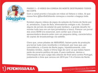 PASSO 3 – O VIDEO DA COREIA DO NORTE DESTRUINDO TODOS 
NA COPA 
Com o canal pronto e locução em mãos só faltava o video. Ai que 
nossa fera @DaviSoEditando começou a montar a bagaça toda. 
Existem alguns videos de jogos da seleção da Coreia do Norte por 
ai, amistosos, Copa da Ásia, eliminatorias antigas e etc. Existem 
alguns de jornais da estatal do país tambem, o grande desafio foi 
montar tudo isso em um tom jornalistico e tosco. Parecer um jornal 
dos anos 80/90 era essencial, sem contar que a boca da 
apresentadora deveria estar com um pequeno delay, característico 
de copias de broadcastings via satélite. 
Claro que, umas pitadas de ABSURDO, faziam parte da produção 
pra tornar tudo mais revoltante e viralizavel, por isso que, por 
coincidência, a Coreia do Norte jogou, hipoteticamente, com 
Estados Unidos, Japão e China logo de cara! Ja que todos fazem 
parte do cenario político do país. E para melhorar, demos a 
informação de que o jogo das oitavas de final seria contra Portugal, 
justamente o time que venceu em 2010 por 7-0 a Coreia do Norte. 
 