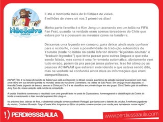 E até o momento mais de 9 milhões de views. 
8 milhões de views só nos 3 primeiros dias! 
Minha parte favorita é o Kim Jong-un acenando em um telão na FIFA 
Fan Fest, quando na verdade eram apenas torcedores do Chile que 
estava por la e possuem as mesmas cores na bandeira. 
Deixamos uma legenda em coreano, para deixar ainda mais confuso 
para o ocidente, e com a possibilidade de tradução automatica do 
Youtube (tente no botão no canto inferior direito “legendas ocultas” e 
“traduzir legendas”) que tenta passar para outras linguas o que esta 
sendo falado, mas como é uma ferramenta automatica, obviamente vem 
tudo errado, porém da pra pescar umas palavras. Isso foi otimo pq as 
pessoas ACHAVAM que estavam entendendo o que estava sendo dito, 
mas na verdade só confundia ainda mais as informações que eram 
compartilhadas. 
ESPORTES. E na Copa do Mundo de futebol que está acontecendo no Brasil, nossos guerreiros da seleção nacional avançaram com mais 
uma vitória em sua terceira partida no mundial, desta vez na Arena Corinthians, na cidade de São Paulo. Em um jogo muito disputado, o 
time da Coreia, jogando de branco, venceu a China por 2 a 0 e se classificou em primeiro lugar em seu grupo. Com 2 belos gols do artilheiro 
Jong Tae-Se, nossa seleção está invicta na competição. 
A torcida brasileira comemorou o resultado com uma grande festa na praia de Copacabana, homenageando a classificação da Coréia do 
Norte e ovacionando o líder mundial supremo Kim Jong-un. 
Na próxima fase, oitavas de final, a destemida seleção coreana enfrenta Portugal, que conta com o talento de um dos 3 melhores jogadores 
do mundo, Cristiano Ronaldo. Força Coreia! Kim Jong-un e os filhos da pátria coreana contam com vocês para representar nossa nação!” 
 