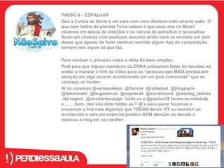 PASSO 4 – ESPALHAR 
Que a Coréia do Norte é um país com uma ditadura todo mundo sabe. O 
que nem todos do planeta Terra sabem é que esse ano no Brasil 
estamos em época de eleições e os nervos de petralhas e tucanalhas 
ficam em chamas com qualquer assunto ainda mais se envolve um país 
desse que apesar de fazer nenhum sentido algum tipo de comparação, 
sempre tem algum zé que faz. 
Para viralizar o primeiro vídeo a ideia foi bem simples. 
Pedi para que alguns membros da ZONA colocarem fotos de decotes no 
avatar e mandar o link do vídeo para as “pessoas que MAIS prestariam 
atenção em algo bizarro acontecendo em um país comunista” que eu 
conheço no twitter. 
Ai os zoneiros @vanessaleao @ftannie @rafaelost @jhoyjoyce 
@lelemoretti @bugmarcus @napolea0 @saraholand @wesley_tabosa 
/itz.rogers @mrcharlesveiga /celle.ca e @paulon28 foram ao combate 
e……. bom, não vou dizer todas as 7 @’s para quem focamos e 
enviamos o link mas digamos que TODAS deram RT ou mention ao 
acontecido e uma em especial prestou BEM atenção ao decote e 
replicou a msg em seu twitter: 
 