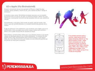 U2 e Apple (Via Brainstorm9) 
Durante o lançamento da sua nova geração de iPhones, a Apple fez algo 
inovador: lançou também o retorno do U2, com a estreia do álbum “Songs of 
Innocence”. 
A iniciativa custou meros 100 milhões de dólares mas pecou em um detalhe: 
funcionava como um opt-out. Ou seja, os usuários já tinham o álbum nas suas 
bibliotecas, e precisariam removê-lo se não quisessem tê-lo em suas ‘prateleiras 
virtuais’. 
Provavelmente o ‘é de graça, todo mundo vai querer’ pode ter ecoado, mas 
talvez o que não se tenha lembrado é a conexão intimista das pessoas com a 
música. 
É algo de enfurecer. E foi exatamente o que aconteceu com a Apple, que se viu 
pressionada a criar uma página que ensina o passo a passo para remover o 
álbum, novo e grátis, da sua lista de canções do iCloud. 
David Holmes, do Pando Daily, lembra que o que interessa mesmo é que aquela 
relação de identidade pessoal com a música permanece. A curadoria de uma 
playlist ainda é algo importantíssimo para os fãs de música. E, para alguns 
deles, ter o novo álbum do U2 em sua coleção era uma infâmia tão grande que 
era preciso se mover para consertá-la. 
E na primeira semana após o 
anúncio, nada menos que 24 
títulos da banda voltaram ao Top 
200 do próprio iTunes – estes 
foram comprados em vez de 
baixados de graça. Os discos 
The Joshua Tree (1987), Achtung 
Baby (1991), War (1983) e duas 
coletâneas de singles, Uma 
delas, U218, chegou ao top 10 no 
iTunes em 46 países. 
 