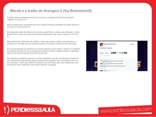 Marvel e o trailer de Avengers 2 (Via Brainstorm9) 
O trailer estava programado para ir ao ar após o episódio (28/10/14) do seriado 
“Agents of S.H.I.E.L.D.”. 
Mas um imprevisto vazamento fez uma versão em baixa qualidade do trailer aparecer 
no início da noite do dia 23. 
Em segundos sites de notícias de cinema, quadrinhos e cultura pop linkavam o vídeo 
pirata com o aviso para que seus leitores assistissem logo, pois o trailer iria sair do 
ar. 
Mas a Marvel fez diferente. Ao twittar o resmungo contra a Hydra, ela oficializou a 
pirataria, ao divulgar em seu próprio canal do YouTube o trailer em alta resolução 
Em vez de derrubar as milhares de versões piratas de seu trailer e causar a frustração 
em milhões de fãs que não conseguiram assistir ao filme, a Marvel baixou a guarda e 
faturou ela mesma aquela síndrome de atenção. 
Não dá para controlar a internet, é preciso trabalhar com ela. Certamente o trailer do 
novo filme faria mais sentido após a exibição do episódio, que conversaria com o a 
Era de Ultron. Tanto que a Marvel anunciou que iria exibir uma cena inédita do novo 
filme junto com o episódio, para tentar diminuir o estrago. 
 