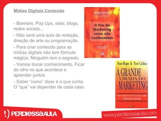 Midias Digitais Conteúdo 
- Banners, Pop Ups, sites, blogs, 
redes sociais... 
- Não será uma aula de redação, 
direção de arte ou programação. 
- Para criar conteúdo para as 
mídias digitais não tem fórmula 
mágica. Ninguém tem o segredo. 
- Vamos trocar conhecimento. Ficar 
de olho no que acontece e 
aprender juntos. 
- Saber “como” dizer é o que conta. 
O “que” vai depender de cada caso. 
. 
 
