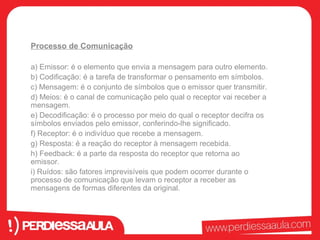Processo de Comunicação 
a) Emissor: é o elemento que envia a mensagem para outro elemento. 
b) Codificação: é a tarefa de transformar o pensamento em símbolos. 
c) Mensagem: é o conjunto de símbolos que o emissor quer transmitir. 
d) Meios: é o canal de comunicação pelo qual o receptor vai receber a 
mensagem. 
e) Decodificação: é o processo por meio do qual o receptor decifra os 
símbolos enviados pelo emissor, conferindo-lhe significado. 
f) Receptor: é o indivíduo que recebe a mensagem. 
g) Resposta: é a reação do receptor à mensagem recebida. 
h) Feedback: é a parte da resposta do receptor que retorna ao 
emissor. 
i) Ruídos: são fatores imprevisíveis que podem ocorrer durante o 
processo de comunicação que levam o receptor a receber as 
mensagens de formas diferentes da original. 
 