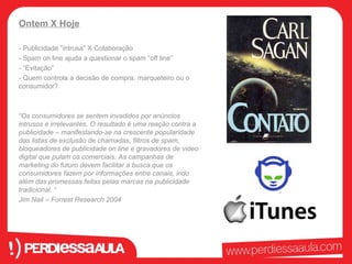 Ontem X Hoje 
- Publicidade “intrusa” X Colaboração 
- Spam on line ajuda a questionar o spam “off line” 
- “Evitação” 
- Quem controla a decisão de compra: marqueteiro ou o 
consumidor? 
“Os consumidores se sentem invadidos por anúncios 
intrusos e irrelevantes. O resultado é uma reação contra a 
publicidade – manifestando-se na crescente popularidade 
das listas de exclusão de chamadas, filtros de spam, 
bloqueadores de publicidade on line e gravadores de video 
digital que pulam os comerciais. As campanhas de 
marketing do futuro devem facilitar a busca que os 
consumidores fazem por informações entre canais, indo 
além das promessas feitas pelas marcas na publicidade 
tradicional. “ 
Jim Nail – Forrest Research 2004 
 