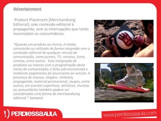 Advertainment 
-Product-Placement (Merchandising 
Editorial): une conteúdo editorial à 
propaganda, sem as interrupções que tanto 
incomodam os consumidores. 
“Quando um produto ou marca, é citado, 
consumido ou utilizado de forma integrada com o 
conteúdo editorial de qualquer veículo de 
comunicação, como jornais, TV, revistas, livros, 
cinema, entre outros. Esta integração de 
produtos ou marcas com a programação deste 
meios de comunicação, é feita sob encomenda e 
mediante pagamento do anunciante ao veículo. A 
presença de marcas, slogans, símbolos, 
propaganda, material promocional, roupas, entre 
outros, em eventos esportivos, artísticos, musicas 
ou comunitários também podem ser 
considerados uma forma de merchandising 
editorial.” Sampaio 
 