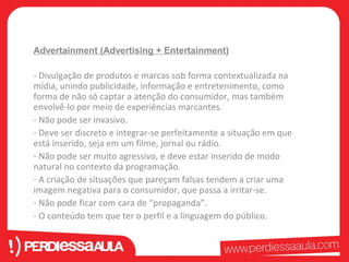 Advertainment (Advertising + Entertainment) 
- Divulgação de produtos e marcas sob forma contextualizada na 
mídia, unindo publicidade, informação e entretenimento, como 
forma de não só captar a atenção do consumidor, mas também 
envolvê-lo por meio de experiências marcantes. 
- Não pode ser invasivo. 
- Deve ser discreto e integrar-se perfeitamente a situação em que 
está inserido, seja em um filme, jornal ou rádio. 
- Não pode ser muito agressivo, e deve estar inserido de modo 
natural no contexto da programação. 
- A criação de situações que pareçam falsas tendem a criar uma 
imagem negativa para o consumidor, que passa a irritar-se. 
- Não pode ficar com cara de “propaganda”. 
- O conteúdo tem que ter o perfil e a linguagem do público. 
 