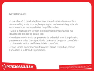 Advertainment 
- Usa não só o product-placement mas diversas ferramentas 
de marketing e de promoção que agem de forma integrada, de 
acordo com as necessidades do público-alvo. 
- Meio e mensagem tornam-se igualmente importantes na 
idealização de ações deste tipo. 
- No desenvolvimento de projetos de advertainment, o primeiro 
passo é a análise da capacidade da marca de gerar conteúdo - 
o chamado Índice de Potencial de conteúdo. 
- Esse índice compreende 3 fatores: Brand Expertise, Brand 
Exposition e o Brand Expectation. 
 