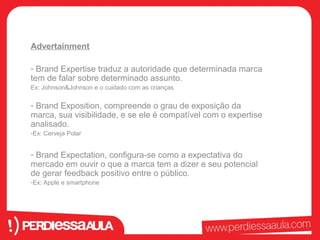 Advertainment 
- Brand Expertise traduz a autoridade que determinada marca 
tem de falar sobre determinado assunto. 
Ex: Johnson&Johnson e o cuidado com as crianças 
- Brand Exposition, compreende o grau de exposição da 
marca, sua visibilidade, e se ele é compatível com o expertise 
analisado. 
-Ex: Cerveja Polar 
- Brand Expectation, configura-se como a expectativa do 
mercado em ouvir o que a marca tem a dizer e seu potencial 
de gerar feedback positivo entre o público. 
-Ex: Apple e smartphone 
 