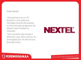 Case Nextel 
-Pela primeira vez na TV 
brasileira, uma ação que 
interligou através do produto, 
os três principais programas de 
debate sobre futebol na 
televisão. 
-Uma iniciativa tão ousada e 
diferente, que, pelo sucesso, foi 
prorrogada por um mês da sua 
previsão inicial. 
 