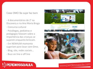 Case OMO Se sujar faz bem 
- 4 documentários de 2’ na 
Discovery e na Ana Maria Braga 
- Concurso cultural 
- Psicólogos, pediatras e 
pedagogos falavam sobre a 
importância das crianças se 
sujarem enquanto brincam. 
- Em NENHUM momento 
sugeriam para lavar com Omo. 
- Blog, site, redes sociais... 
- Buzz on line e off line 
 