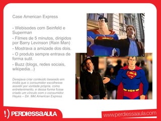 Case American Express 
- Webisodes com Seinfeld e 
Superman 
- Filmes de 5 minutos, dirigidos 
por Barry Levinson (Rain Man) 
- Mostrava a amizade dos dois. 
- O produto sempre entrava de 
forma sutil. 
- Buzz (blogs, redes sociais, 
wikipedia...) 
Desejava criar conteúdo baseado em 
mídia que o consumidor escolhesse 
assistir por vontade própria, como 
entretenimento, e dessa forma fosse 
criado um vínculo com o consumidor. 
Hayes – Dir. Mkt American Express 
