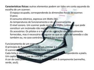 Características físicas: outros elementos podem ser tidos em conta aquando da 
escolha de um scanner: 
O espaço ocupado, correspondendo às dimensões físicas do scanner. 
O peso. 
O consumo eléctrico, expresso em Watts (W). 
As temperaturas de funcionamento e de armazenamento. 
O nível sonoro. Um scanner pode revelar-se muito ruidoso, o que pode 
constituir um incómodo não negligenciável. 
Os acessórios: Os pilotos e o manual de utilização são habitualmente 
fornecidos, mas é necessário assegurar-se que os cabos de conexão o são 
também ou, no caso contrário, comprá-los à parte. 
Funcionamento de um scanner: 
O princípio do funcionamento de um scanner é o seguinte: 
O scanner percorre o documento linha por linha; 
Cada linha é decomposta "em pontos elementares", correspondente a pixéis. 
Um captor analisa a cor de cada um dos pixéis; 
A cor de cada pixel é decomposta de acordo com 3 componente (vermelho, 
verde, azul); 
 