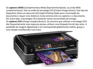 Os captores CMOS (Complementary Metal Oxyd SemiConductor, ou ainda MOS 
complementares). Fala-se então de tecnologia CIS (Contact Image Sensor). Este tipo de 
dispositivo utiliza um plano de LED (Light Emitting Diode para a iluminação do 
documento e requer uma distância muito estreita entre os captores e o documento. 
Por outro lado, a tecnologia CIS é bastante menos consumidora de energia. 
Os captores CCD (Charge-coupled devices). Os scanners que utilizam a tecnologia CCD 
são frequentemente mais espessos porque utilizam uma lâmpada fria de tipo néon. A 
qualidade da imagem digitalizada é em contrapartida globalmente melhor, graças a 
uma relação sinal/barulho mais fraca. 
 