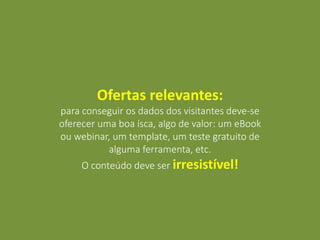 Ofertas relevantes:
para conseguir os dados dos visitantes deve-se
oferecer uma boa ísca, algo de valor: um eBook
ou webinar, um template, um teste gratuito de
alguma ferramenta, etc.
O conteúdo deve ser irresistível!
 