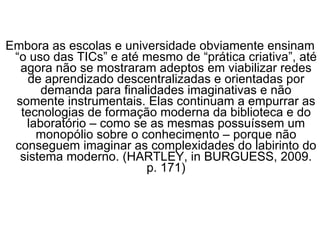 Embora as escolas e universidade obviamente ensinam “o uso das TICs” e até mesmo de “prática criativa”, até agora não se mostraram adeptos em viabilizar redes de aprendizado descentralizadas e orientadas por demanda para finalidades imaginativas e não somente instrumentais. Elas continuam a empurrar as tecnologias de formação moderna da biblioteca e do laboratório – como se as mesmas possuíssem um monopólio sobre o conhecimento – porque não conseguem imaginar as complexidades do labirinto do sistema moderno. (HARTLEY, in BURGUESS, 2009. p. 171) 