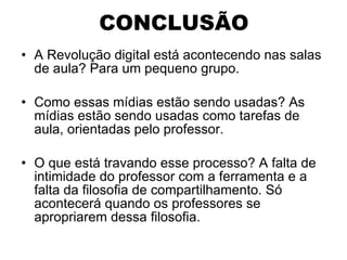 CONCLUSÃO A Revolução digital está acontecendo nas salas de aula? Para um pequeno grupo. Como essas mídias estão sendo usadas? As mídias estão sendo usadas como tarefas de aula, orientadas pelo professor. O que está travando esse processo? A falta de intimidade do professor com a ferramenta e a falta da filosofia de compartilhamento. Só acontecerá quando os professores se apropriarem dessa filosofia.  