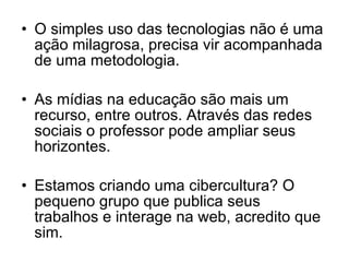 O simples uso das tecnologias não é uma ação milagrosa, precisa vir acompanhada de uma metodologia. As mídias na educação são mais um recurso, entre outros. Através das redes sociais o professor pode ampliar seus horizontes. Estamos criando uma cibercultura? O pequeno grupo que publica seus trabalhos e interage na web, acredito que sim. 