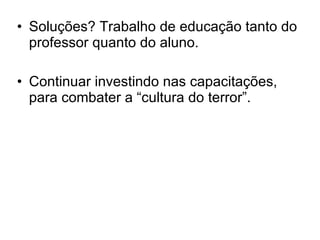 Soluções? Trabalho de educação tanto do professor quanto do aluno.  Continuar investindo nas capacitações, para combater a “cultura do terror”. 