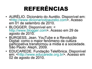 REFERÊNCIAS AURÉLIO. Dicionário do Aurélio. Disponível em: < http://www.dicionariodoaurelio.com >. Acesso em 01 de setembro de 2010. BLOGGER. Disponível em: < http://www.blogger.com >. Acesso em 29 de agosto de 2010. BURGESS, Jean. YouTube e a Revolução Digital: como o maior fenômeno da cultura participativa transformou a mídia e a sociedade. São Paulo: Aleph, 2009. EDUCAREDE. Fundação Telefônica. Disponível em: < http://www.educarede.org.br >. Acesso em 02 de agosto de 2010. 