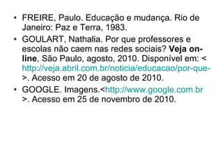 FREIRE, Paulo. Educação e mudança. Rio de Janeiro: Paz e Terra, 1983. GOULART, Nathalia. Por que professores e escolas não caem nas redes sociais?  Veja on-line , São Paulo, agosto, 2010. Disponível em: < http://veja.abril.com.br/noticia/educacao/por-que-professores-e-escolas-nao-caem-nas-redes-sociais >. Acesso em 20 de agosto de 2010. GOOGLE. Imagens.< http://www.google.com.br >. Acesso em 25 de novembro de 2010. 
