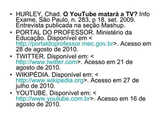 HURLEY, Chad.  O YouTube matará a TV?  Info Exame, São Paulo, n. 283, p 18, set. 2009. Entrevista publicada na seção Mashup.  PORTAL DO PROFESSOR. Ministério da Educação. Disponível em < http://portaldoprofessor.mec.gov.br >. Acesso em 28 de agosto de 2010. TWITTER. Disponível em: <  http://www.twitter.com >. Acesso em 21 de agosto de 2010.  WIKIPÉDIA. Disponível em: < http://www.wikipedia.org >. Acesso em 27 de julho de 2010. YOUTUBE. Disponível em: < http://www.youtube.com.br >. Acesso em 16 de agosto de 2010. 