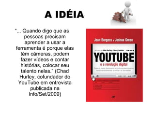 A IDÉIA “ ... Quando digo que as pessoas precisam aprender a usar a ferramenta é porque elas têm câmeras, podem fazer vídeos e contar histórias, colocar seu talento nelas.” (Chad Hurley, cofundador do YouTube em entrevista publicada na Info/Set/2009) 